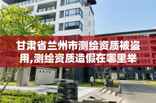 甘肃省兰州市测绘资质被盗用,测绘资质造假在哪里举报