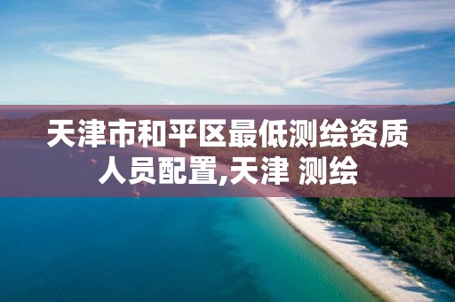 天津市和平区最低测绘资质人员配置,天津 测绘