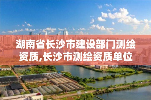 湖南省长沙市建设部门测绘资质,长沙市测绘资质单位名单