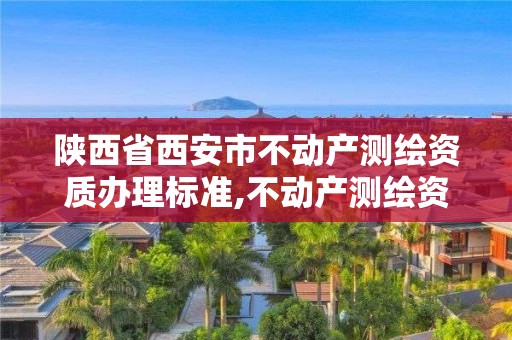 陕西省西安市不动产测绘资质办理标准,不动产测绘资质等级