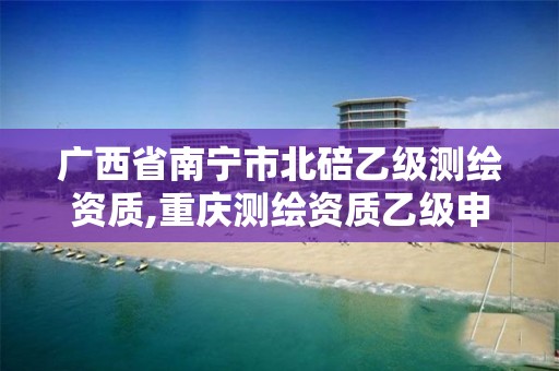 广西省南宁市北碚乙级测绘资质,重庆测绘资质乙级申报条件