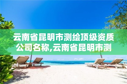 云南省昆明市测绘顶级资质公司名称,云南省昆明市测绘顶级资质公司名称是什么。