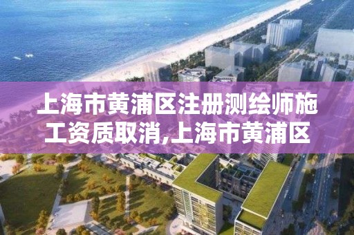 上海市黄浦区注册测绘师施工资质取消,上海市黄浦区注册测绘师施工资质取消了吗。