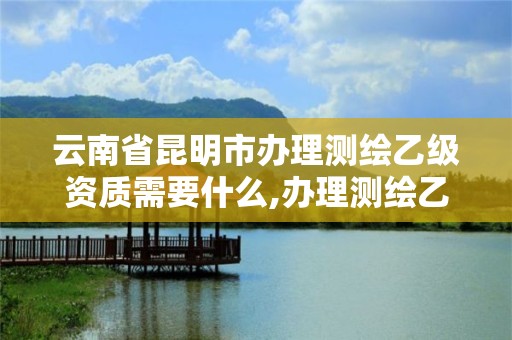 云南省昆明市办理测绘乙级资质需要什么,办理测绘乙级资质要求。