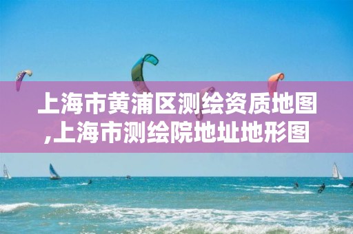 上海市黄浦区测绘资质地图,上海市测绘院地址地形图