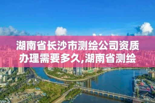 湖南省长沙市测绘公司资质办理需要多久,湖南省测绘资质申请公示