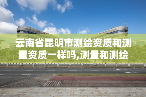 云南省昆明市测绘资质和测量资质一样吗,测量和测绘资质区别