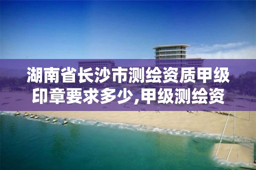 湖南省长沙市测绘资质甲级印章要求多少,甲级测绘资质单位查询。