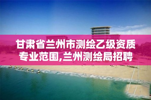 甘肃省兰州市测绘乙级资质专业范围,兰州测绘局招聘