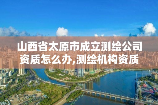 山西省太原市成立测绘公司资质怎么办,测绘机构资质。