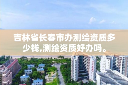 吉林省长春市办测绘资质多少钱,测绘资质好办吗。