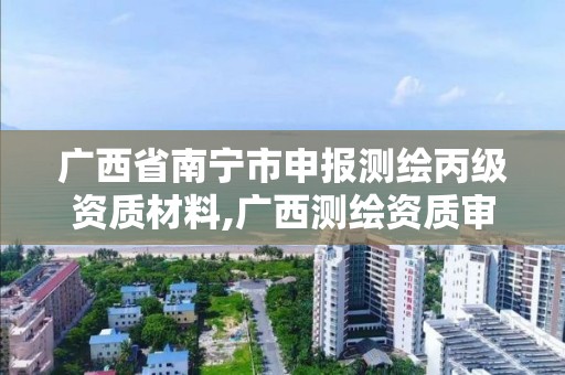 广西省南宁市申报测绘丙级资质材料,广西测绘资质审批和服务