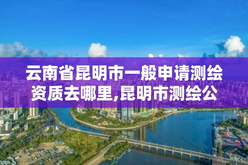 云南省昆明市一般申请测绘资质去哪里,昆明市测绘公司。