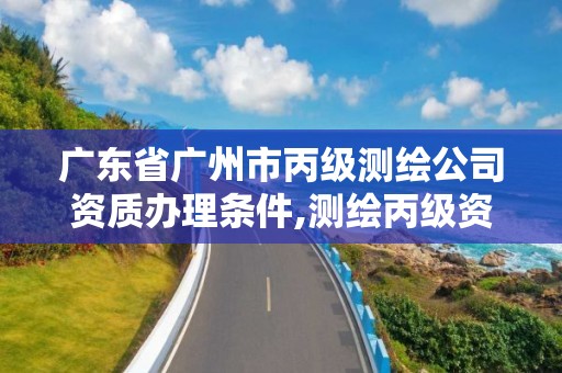 广东省广州市丙级测绘公司资质办理条件,测绘丙级资质申请需要什么条件