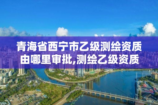 青海省西宁市乙级测绘资质由哪里审批,测绘乙级资质业务范围