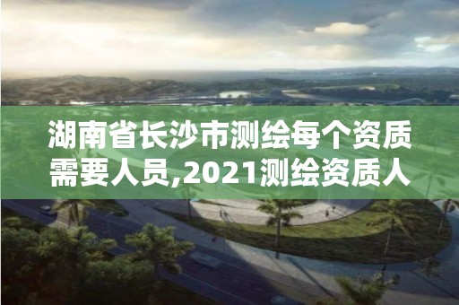 湖南省长沙市测绘每个资质需要人员,2021测绘资质人员要求