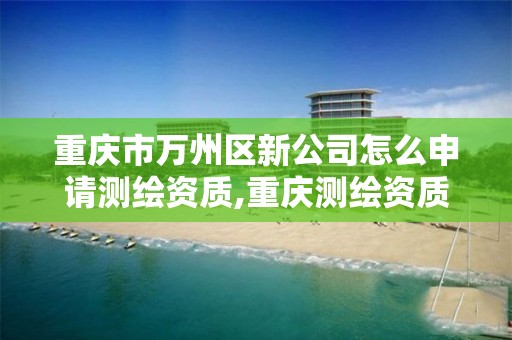 重庆市万州区新公司怎么申请测绘资质,重庆测绘资质办理。