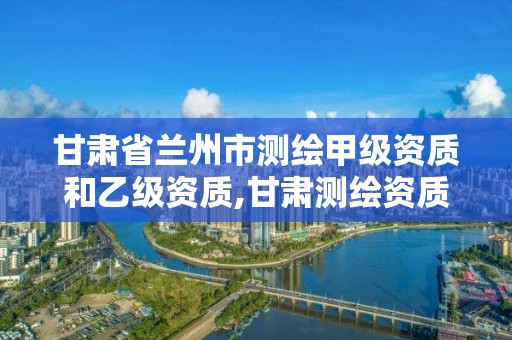 甘肃省兰州市测绘甲级资质和乙级资质,甘肃测绘资质办理