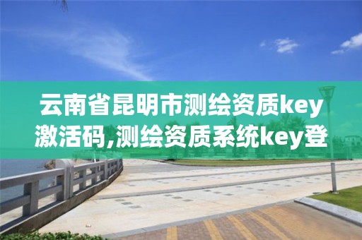 云南省昆明市测绘资质key激活码,测绘资质系统key登录。