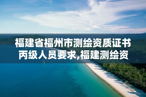 福建省福州市测绘资质证书丙级人员要求,福建测绘资质公司