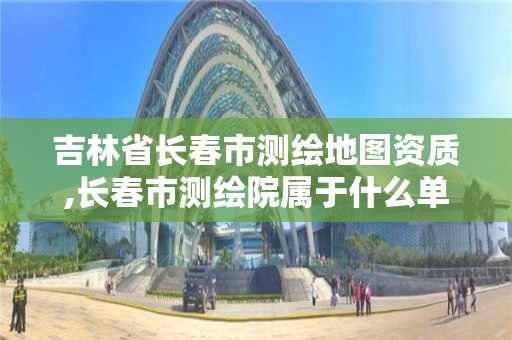 吉林省长春市测绘地图资质,长春市测绘院属于什么单位