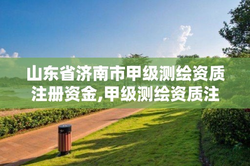 山东省济南市甲级测绘资质注册资金,甲级测绘资质注册资金多少钱