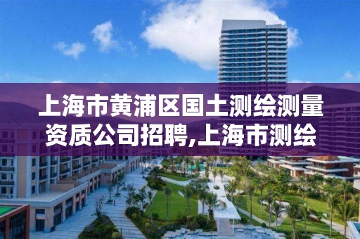 上海市黄浦区国土测绘测量资质公司招聘,上海市测绘资质单位名单。