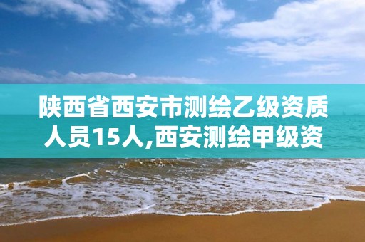 陕西省西安市测绘乙级资质人员15人,西安测绘甲级资质的单位