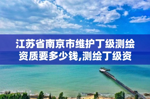 江苏省南京市维护丁级测绘资质要多少钱,测绘丁级资质全套申请文件