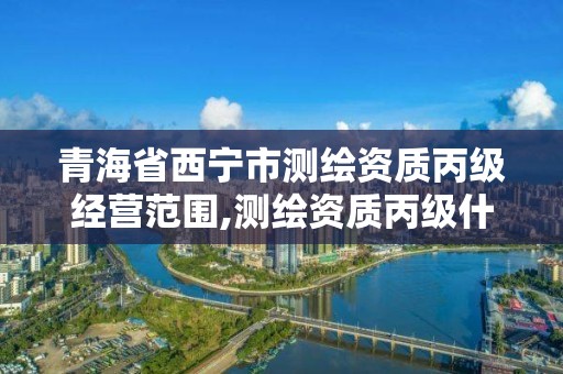 青海省西宁市测绘资质丙级经营范围,测绘资质丙级什么意思