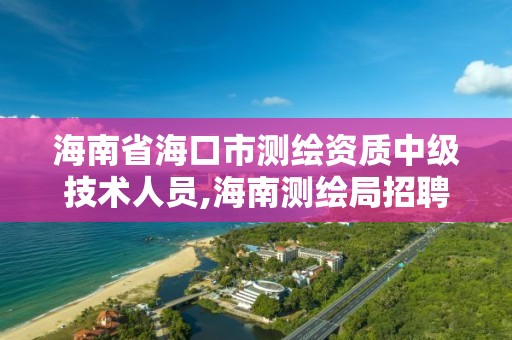 海南省海口市测绘资质中级技术人员,海南测绘局招聘