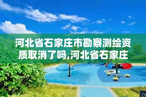 河北省石家庄市勘察测绘资质取消了吗,河北省石家庄市勘察测绘资质取消了吗现在