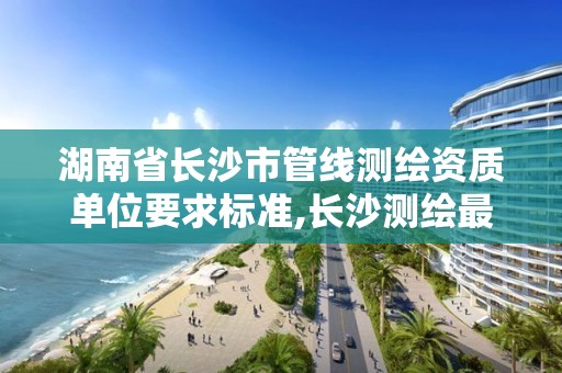 湖南省长沙市管线测绘资质单位要求标准,长沙测绘最新招聘。