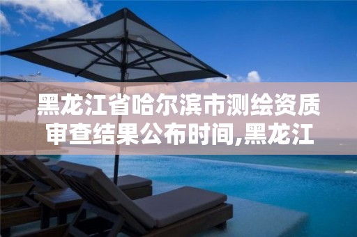 黑龙江省哈尔滨市测绘资质审查结果公布时间,黑龙江省哈尔滨市测绘局。