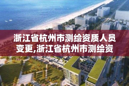 浙江省杭州市测绘资质人员变更,浙江省杭州市测绘资质人员变更公告