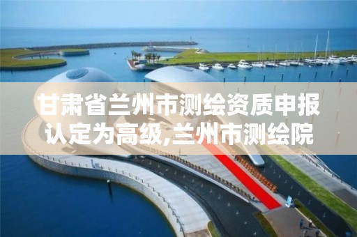 甘肃省兰州市测绘资质申报认定为高级,兰州市测绘院。