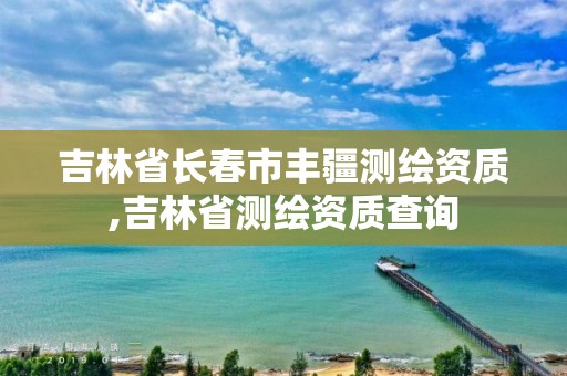 吉林省长春市丰疆测绘资质,吉林省测绘资质查询