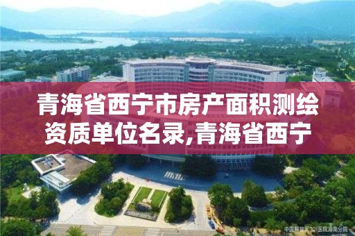 青海省西宁市房产面积测绘资质单位名录,青海省西宁市房产面积测绘资质单位名录公示。