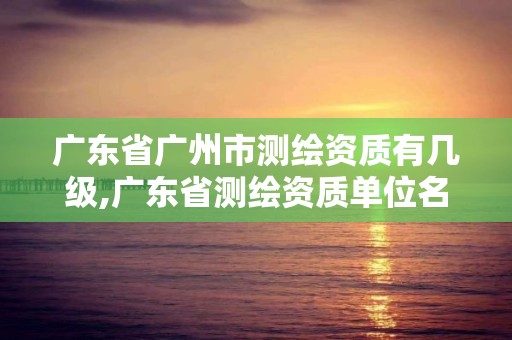 广东省广州市测绘资质有几级,广东省测绘资质单位名单