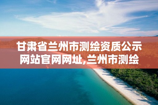 甘肃省兰州市测绘资质公示网站官网网址,兰州市测绘研究院改企了吗。