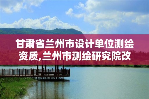 甘肃省兰州市设计单位测绘资质,兰州市测绘研究院改企了吗