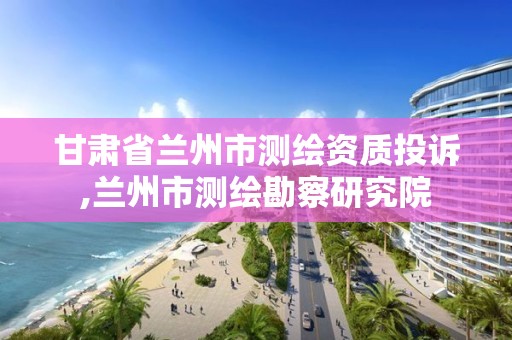 甘肃省兰州市测绘资质投诉,兰州市测绘勘察研究院