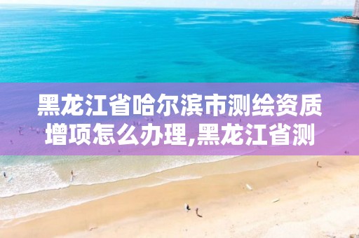 黑龙江省哈尔滨市测绘资质增项怎么办理,黑龙江省测绘资质延期通知。