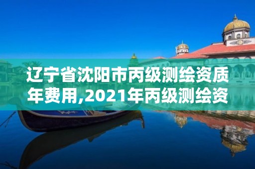 辽宁省沈阳市丙级测绘资质年费用,2021年丙级测绘资质申请需要什么条件