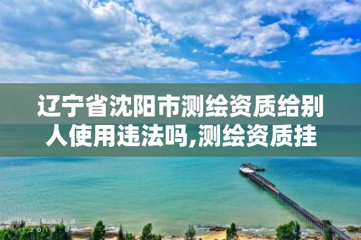 辽宁省沈阳市测绘资质给别人使用违法吗,测绘资质挂靠合法吗。