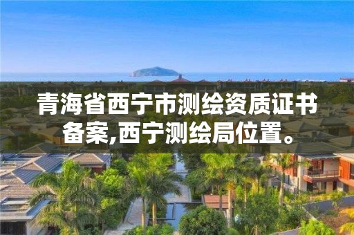 青海省西宁市测绘资质证书备案,西宁测绘局位置。