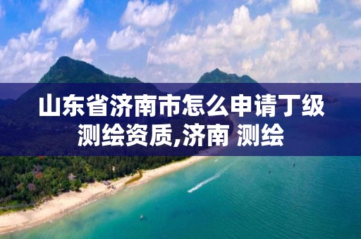 山东省济南市怎么申请丁级测绘资质,济南 测绘