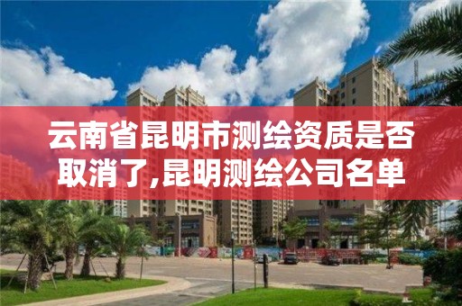 云南省昆明市测绘资质是否取消了,昆明测绘公司名单