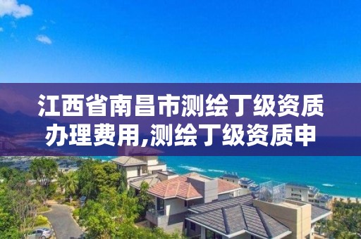 江西省南昌市测绘丁级资质办理费用,测绘丁级资质申报条件