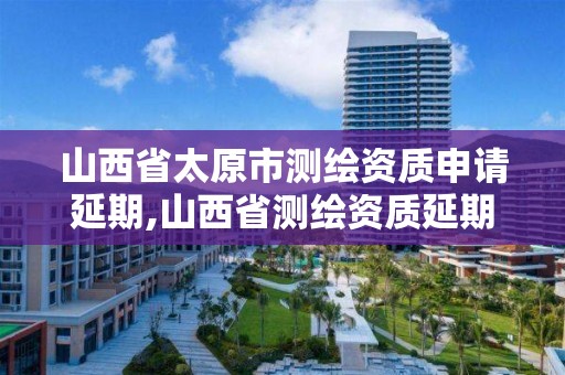 山西省太原市测绘资质申请延期,山西省测绘资质延期公告